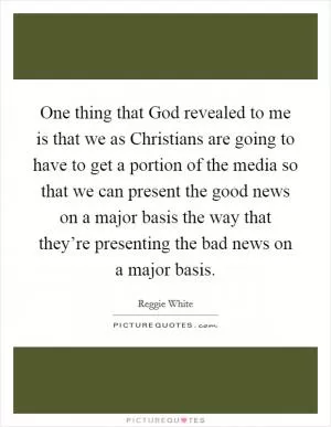 One thing that God revealed to me is that we as Christians are going to have to get a portion of the media so that we can present the good news on a major basis the way that they’re presenting the bad news on a major basis Picture Quote #1