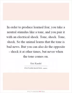 In order to produce learned fear, you take a neutral stimulus like a tone, and you pair it with an electrical shock. Tone, shock. Tone, shock. So the animal learns that the tone is bad news. But you can also do the opposite - shock it at other times, but never when the tone comes on Picture Quote #1