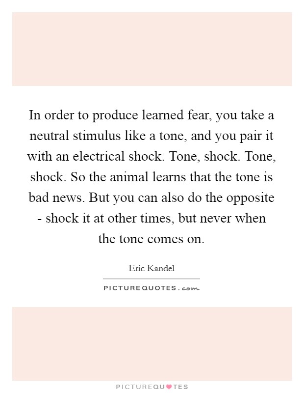 In order to produce learned fear, you take a neutral stimulus like a tone, and you pair it with an electrical shock. Tone, shock. Tone, shock. So the animal learns that the tone is bad news. But you can also do the opposite - shock it at other times, but never when the tone comes on. Picture Quote #1