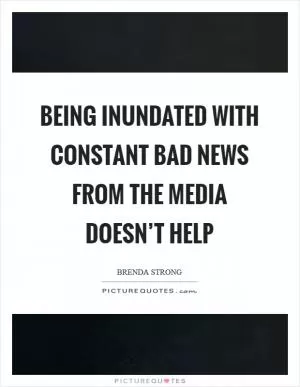 Being inundated with constant bad news from the media doesn’t help Picture Quote #1