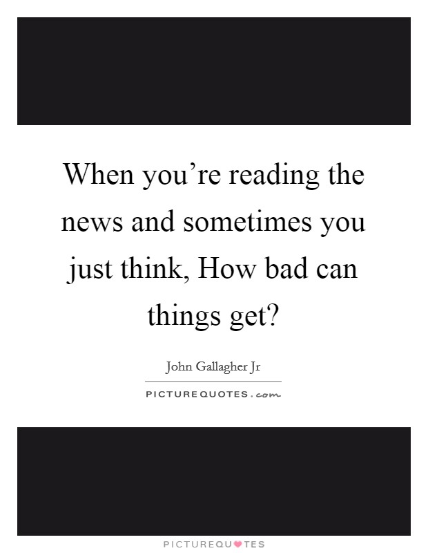 When you're reading the news and sometimes you just think, How bad can things get? Picture Quote #1