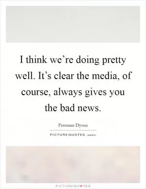 I think we’re doing pretty well. It’s clear the media, of course, always gives you the bad news Picture Quote #1