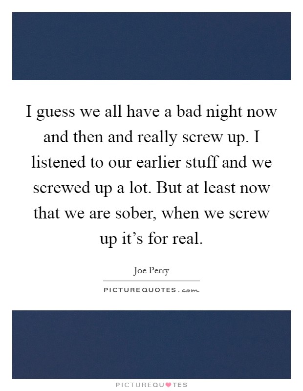 I guess we all have a bad night now and then and really screw up. I listened to our earlier stuff and we screwed up a lot. But at least now that we are sober, when we screw up it's for real. Picture Quote #1