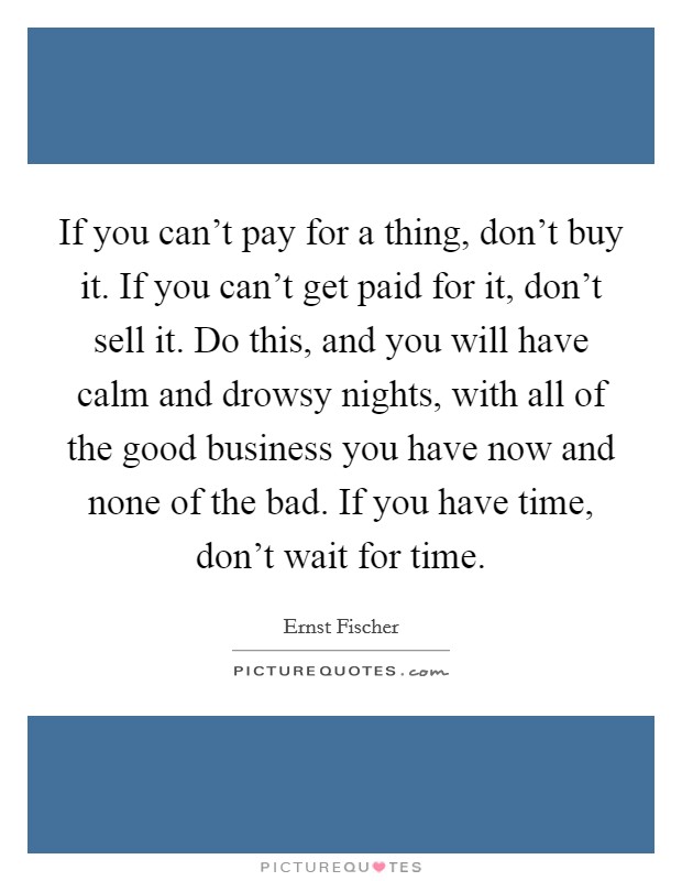 If you can't pay for a thing, don't buy it. If you can't get paid for it, don't sell it. Do this, and you will have calm and drowsy nights, with all of the good business you have now and none of the bad. If you have time, don't wait for time. Picture Quote #1
