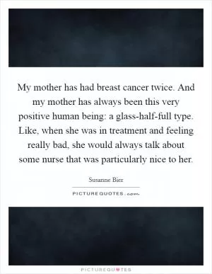 My mother has had breast cancer twice. And my mother has always been this very positive human being: a glass-half-full type. Like, when she was in treatment and feeling really bad, she would always talk about some nurse that was particularly nice to her Picture Quote #1