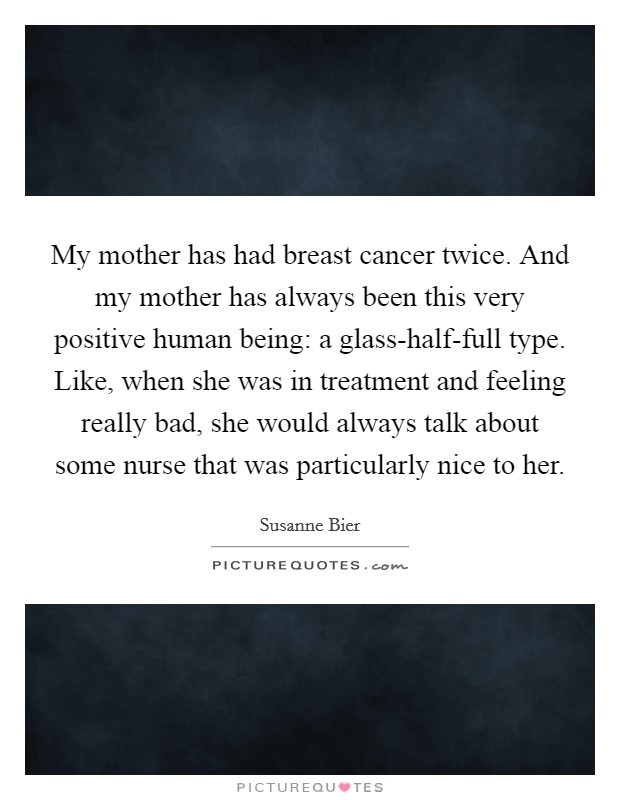My mother has had breast cancer twice. And my mother has always been this very positive human being: a glass-half-full type. Like, when she was in treatment and feeling really bad, she would always talk about some nurse that was particularly nice to her. Picture Quote #1