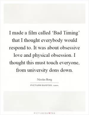 I made a film called ‘Bad Timing’ that I thought everybody would respond to. It was about obsessive love and physical obsession. I thought this must touch everyone, from university dons down Picture Quote #1