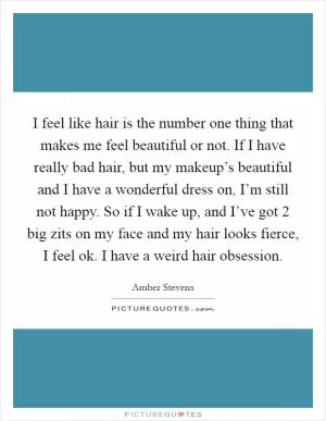 I feel like hair is the number one thing that makes me feel beautiful or not. If I have really bad hair, but my makeup’s beautiful and I have a wonderful dress on, I’m still not happy. So if I wake up, and I’ve got 2 big zits on my face and my hair looks fierce, I feel ok. I have a weird hair obsession Picture Quote #1