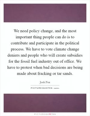 We need policy change, and the most important thing people can do is to contribute and participate in the political process. We have to vote climate change deniers and people who will create subsidies for the fossil fuel industry out of office. We have to protest when bad decisions are being made about fracking or tar sands Picture Quote #1
