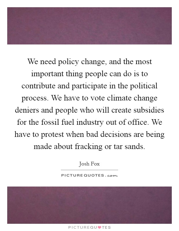 We need policy change, and the most important thing people can do is to contribute and participate in the political process. We have to vote climate change deniers and people who will create subsidies for the fossil fuel industry out of office. We have to protest when bad decisions are being made about fracking or tar sands. Picture Quote #1