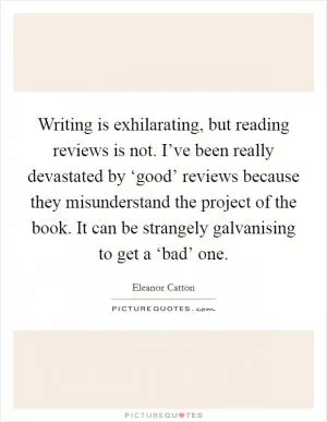 Writing is exhilarating, but reading reviews is not. I’ve been really devastated by ‘good’ reviews because they misunderstand the project of the book. It can be strangely galvanising to get a ‘bad’ one Picture Quote #1
