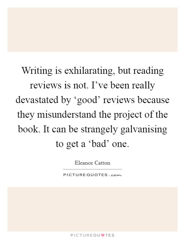 Writing is exhilarating, but reading reviews is not. I've been really devastated by ‘good' reviews because they misunderstand the project of the book. It can be strangely galvanising to get a ‘bad' one. Picture Quote #1