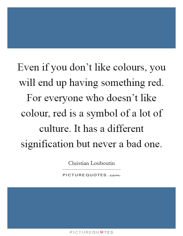 Even if you don't like colours, you will end up having something red. For everyone who doesn't like colour, red is a symbol of a lot of culture. It has a different signification but never a bad one. Picture Quote #1