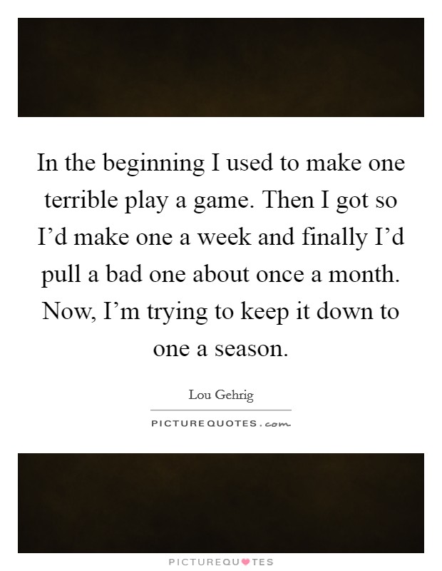 In the beginning I used to make one terrible play a game. Then I got so I'd make one a week and finally I'd pull a bad one about once a month. Now, I'm trying to keep it down to one a season. Picture Quote #1