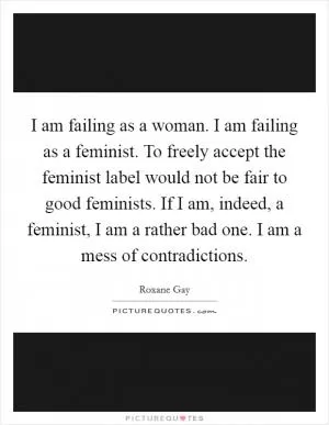 I am failing as a woman. I am failing as a feminist. To freely accept the feminist label would not be fair to good feminists. If I am, indeed, a feminist, I am a rather bad one. I am a mess of contradictions Picture Quote #1