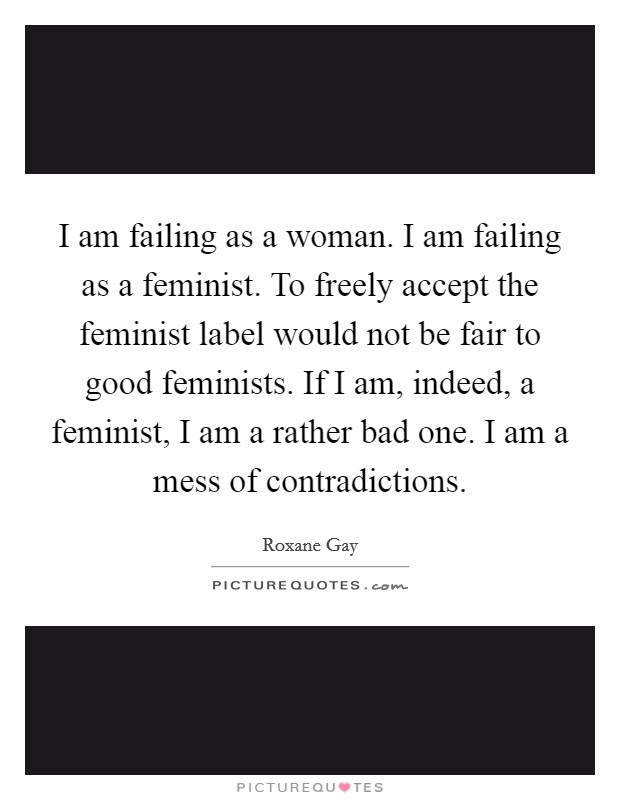 I am failing as a woman. I am failing as a feminist. To freely accept the feminist label would not be fair to good feminists. If I am, indeed, a feminist, I am a rather bad one. I am a mess of contradictions. Picture Quote #1