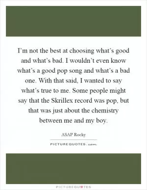 I’m not the best at choosing what’s good and what’s bad. I wouldn’t even know what’s a good pop song and what’s a bad one. With that said, I wanted to say what’s true to me. Some people might say that the Skrillex record was pop, but that was just about the chemistry between me and my boy Picture Quote #1