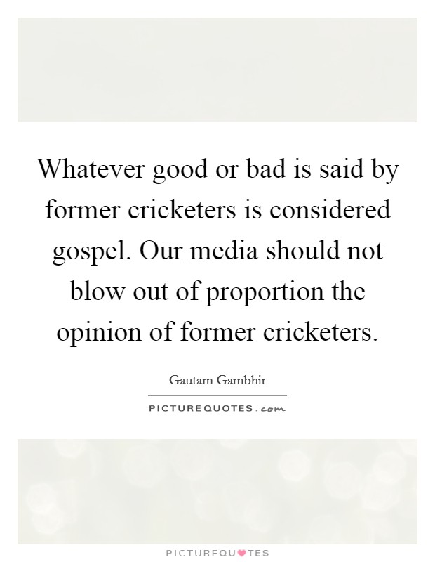 Whatever good or bad is said by former cricketers is considered gospel. Our media should not blow out of proportion the opinion of former cricketers. Picture Quote #1