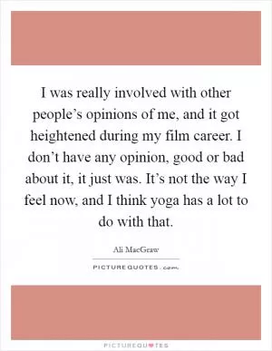 I was really involved with other people’s opinions of me, and it got heightened during my film career. I don’t have any opinion, good or bad about it, it just was. It’s not the way I feel now, and I think yoga has a lot to do with that Picture Quote #1