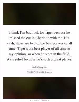 I think I’m bad luck for Tiger because he missed the cut in Charlotte with me. But yeah, those are two of the best players of all time. Tiger’s the best player of all time in my opinion, so when he’s not in the field, it’s a relief because he’s such a great player Picture Quote #1