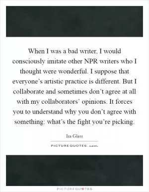 When I was a bad writer, I would consciously imitate other NPR writers who I thought were wonderful. I suppose that everyone’s artistic practice is different. But I collaborate and sometimes don’t agree at all with my collaborators’ opinions. It forces you to understand why you don’t agree with something: what’s the fight you’re picking Picture Quote #1