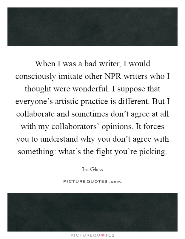 When I was a bad writer, I would consciously imitate other NPR writers who I thought were wonderful. I suppose that everyone's artistic practice is different. But I collaborate and sometimes don't agree at all with my collaborators' opinions. It forces you to understand why you don't agree with something: what's the fight you're picking. Picture Quote #1