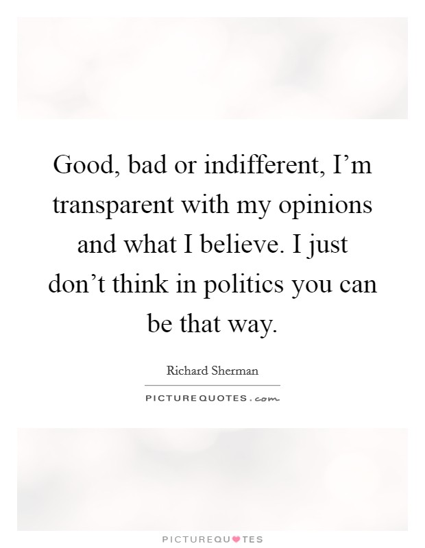 Good, bad or indifferent, I'm transparent with my opinions and what I believe. I just don't think in politics you can be that way. Picture Quote #1