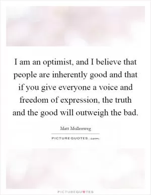 I am an optimist, and I believe that people are inherently good and that if you give everyone a voice and freedom of expression, the truth and the good will outweigh the bad Picture Quote #1