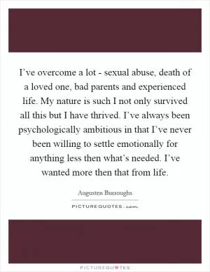 I’ve overcome a lot - sexual abuse, death of a loved one, bad parents and experienced life. My nature is such I not only survived all this but I have thrived. I’ve always been psychologically ambitious in that I’ve never been willing to settle emotionally for anything less then what’s needed. I’ve wanted more then that from life Picture Quote #1