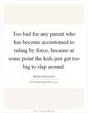 Too bad for any parent who has become accustomed to ruling by force, because at some point the kids just get too big to slap around Picture Quote #1