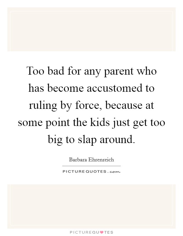 Too bad for any parent who has become accustomed to ruling by force, because at some point the kids just get too big to slap around. Picture Quote #1