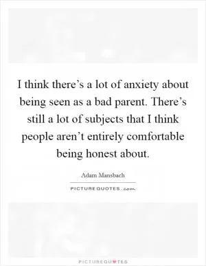 I think there’s a lot of anxiety about being seen as a bad parent. There’s still a lot of subjects that I think people aren’t entirely comfortable being honest about Picture Quote #1