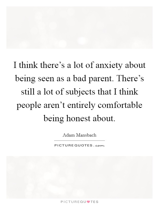 I think there's a lot of anxiety about being seen as a bad parent. There's still a lot of subjects that I think people aren't entirely comfortable being honest about. Picture Quote #1