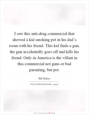 I saw this anti-drug commercial that showed a kid smoking pot in his dad`s room with his friend. This kid finds a gun, the gun accidentally goes off and kills his friend. Only in America is the villain in this commercial not guns or bad parenting, but pot Picture Quote #1