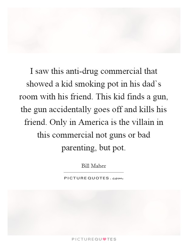 I saw this anti-drug commercial that showed a kid smoking pot in his dad`s room with his friend. This kid finds a gun, the gun accidentally goes off and kills his friend. Only in America is the villain in this commercial not guns or bad parenting, but pot. Picture Quote #1