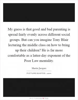 My guess is that good and bad parenting is spread fairly evenly across different social groups. But can you imagine Tony Blair lecturing the middle class on how to bring up their children? He is far more comfortable as a latter-day exponent of the Poor Law mentality Picture Quote #1
