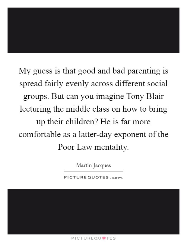 My guess is that good and bad parenting is spread fairly evenly across different social groups. But can you imagine Tony Blair lecturing the middle class on how to bring up their children? He is far more comfortable as a latter-day exponent of the Poor Law mentality. Picture Quote #1
