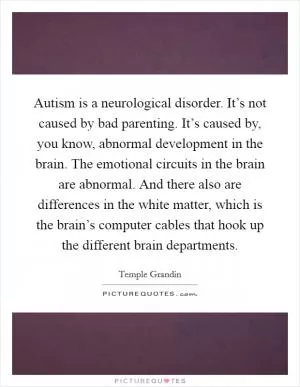Autism is a neurological disorder. It’s not caused by bad parenting. It’s caused by, you know, abnormal development in the brain. The emotional circuits in the brain are abnormal. And there also are differences in the white matter, which is the brain’s computer cables that hook up the different brain departments Picture Quote #1