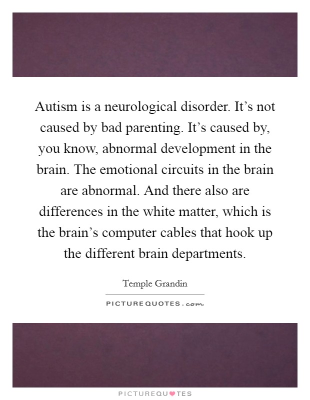 Autism is a neurological disorder. It's not caused by bad parenting. It's caused by, you know, abnormal development in the brain. The emotional circuits in the brain are abnormal. And there also are differences in the white matter, which is the brain's computer cables that hook up the different brain departments. Picture Quote #1