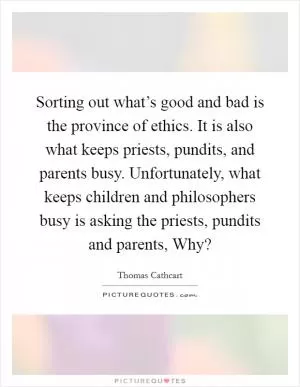 Sorting out what’s good and bad is the province of ethics. It is also what keeps priests, pundits, and parents busy. Unfortunately, what keeps children and philosophers busy is asking the priests, pundits and parents, Why? Picture Quote #1