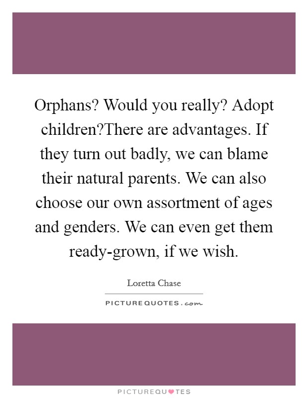 Orphans? Would you really? Adopt children?There are advantages. If they turn out badly, we can blame their natural parents. We can also choose our own assortment of ages and genders. We can even get them ready-grown, if we wish. Picture Quote #1
