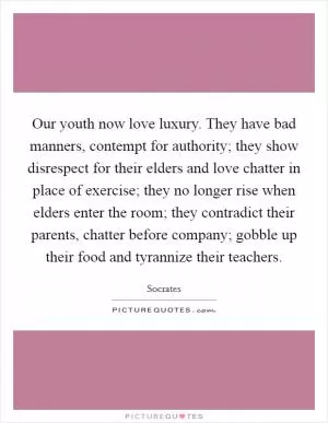 Our youth now love luxury. They have bad manners, contempt for authority; they show disrespect for their elders and love chatter in place of exercise; they no longer rise when elders enter the room; they contradict their parents, chatter before company; gobble up their food and tyrannize their teachers Picture Quote #1