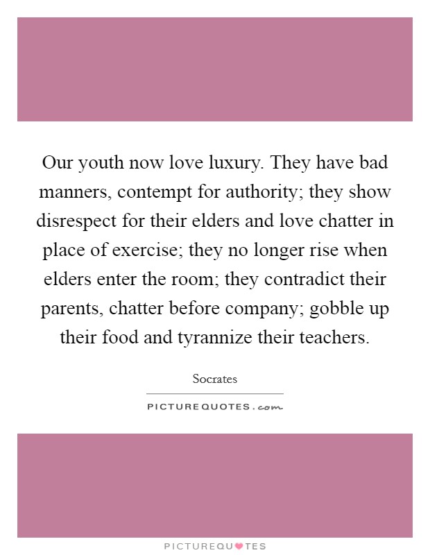Our youth now love luxury. They have bad manners, contempt for authority; they show disrespect for their elders and love chatter in place of exercise; they no longer rise when elders enter the room; they contradict their parents, chatter before company; gobble up their food and tyrannize their teachers. Picture Quote #1