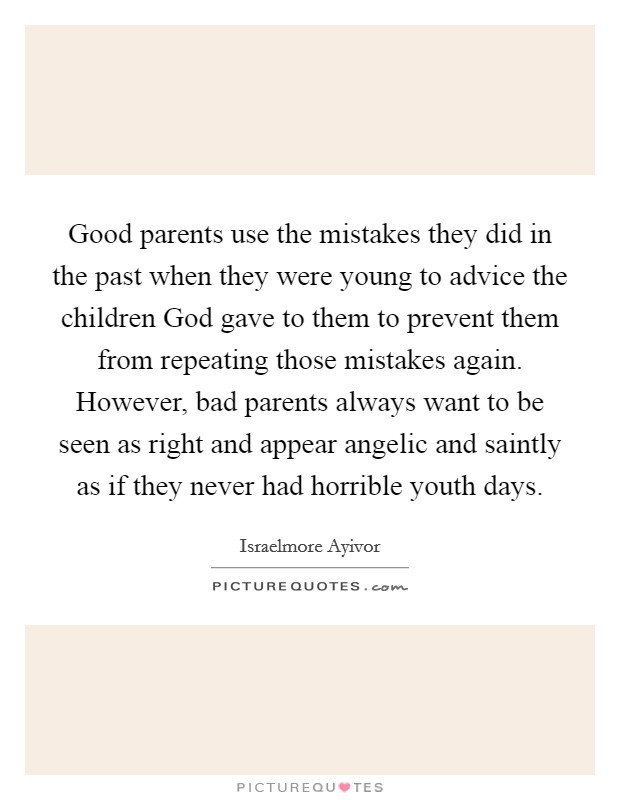 Good parents use the mistakes they did in the past when they were young to advice the children God gave to them to prevent them from repeating those mistakes again. However, bad parents always want to be seen as right and appear angelic and saintly as if they never had horrible youth days. Picture Quote #1