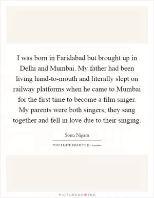 I was born in Faridabad but brought up in Delhi and Mumbai. My father had been living hand-to-mouth and literally slept on railway platforms when he came to Mumbai for the first time to become a film singer. My parents were both singers; they sang together and fell in love due to their singing Picture Quote #1