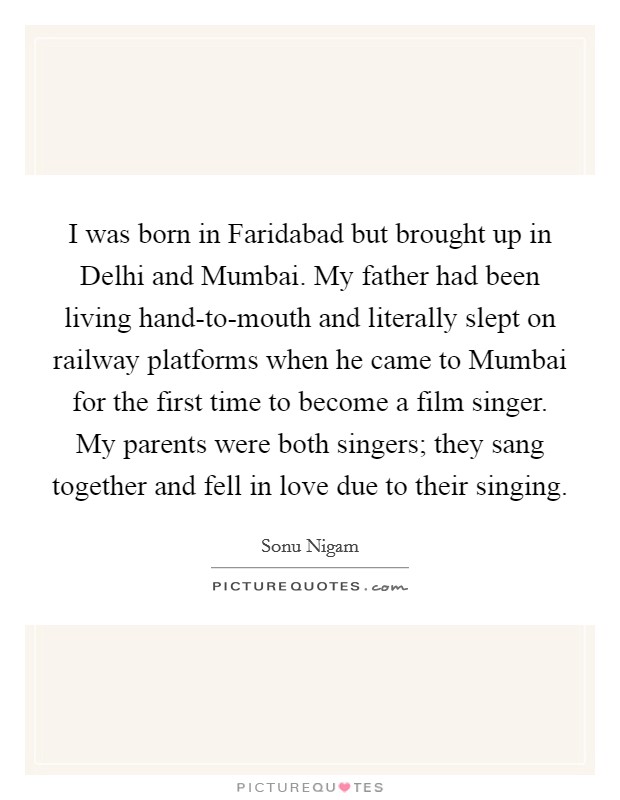 I was born in Faridabad but brought up in Delhi and Mumbai. My father had been living hand-to-mouth and literally slept on railway platforms when he came to Mumbai for the first time to become a film singer. My parents were both singers; they sang together and fell in love due to their singing. Picture Quote #1