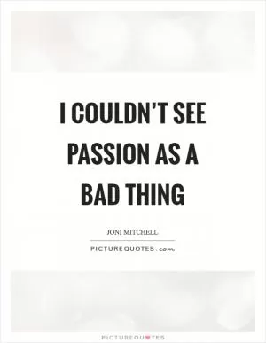 I couldn’t see passion as a bad thing Picture Quote #1