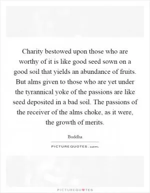 Charity bestowed upon those who are worthy of it is like good seed sown on a good soil that yields an abundance of fruits. But alms given to those who are yet under the tyrannical yoke of the passions are like seed deposited in a bad soil. The passions of the receiver of the alms choke, as it were, the growth of merits Picture Quote #1