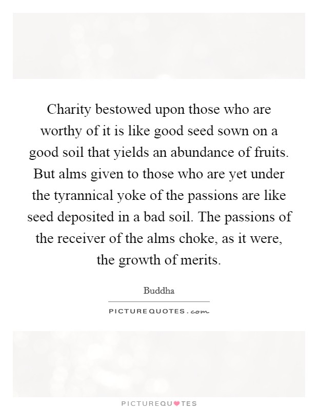 Charity bestowed upon those who are worthy of it is like good seed sown on a good soil that yields an abundance of fruits. But alms given to those who are yet under the tyrannical yoke of the passions are like seed deposited in a bad soil. The passions of the receiver of the alms choke, as it were, the growth of merits. Picture Quote #1