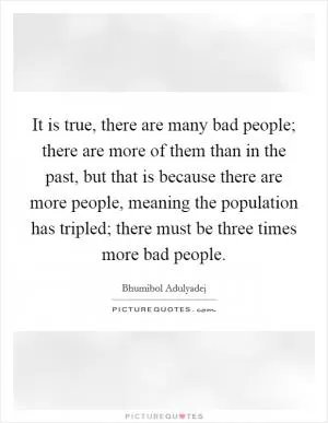 It is true, there are many bad people; there are more of them than in the past, but that is because there are more people, meaning the population has tripled; there must be three times more bad people Picture Quote #1